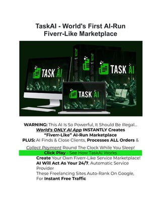 TaskAI - World's First AI-Run
Fiverr-Like Marketplace
WARNING: This AI Is So Powerful, It Should Be Illegal…
World's ONLY AI App INSTANTLY Creates
“Fiverr-Like” AI-Run Marketplace
PLUS: AI Finds & Close Clients, Processes ALL Orders &
Collect Payment Round The Clock While You Sleep!
Click Play - See How TaskAI Works
​ Create Your Own Fiverr-Like Service Marketplace!
​ AI Will Act As Your 24/7, Automatic Service
Provider
​ These Freelancing Sites Auto-Rank On Google,
For Instant Free Traffic
 