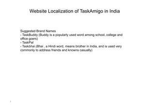 Website Localization of TaskAmigo in India



    Suggested Brand Names
    - TaskBuddy (Buddy is a popularly used word among school, college and
    office goers)
    - TaskPal
    - Taskbhai (Bhai , a Hindi word, means brother in India, and is used very
    commonly to address friends and knowns casually)




1
 