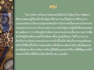 สรุป
ในการจัดการเรียนการสอนจะตัดสินใจว่าปัญหาในการพัฒนา
ศักยภาพของผู้เรียนนั้นเป็ นปัญหาที่สามารถแก้ไขด้วยการศึกษาการ
วางแผนจัดการเรียนการสอนจะต้องมีการวิเคราะห์เนื้ อหาสาระวิเคราะห์
งานและภาระงานการวิเคราะห์ภาระงานนาไปสู่การปฏิบัติเพื่อสนองตอบ
ความต้องการ การเรียนรู้กล่าวคือการทบทวนระบบหรือกระบวนการเพื่อ
ช่วยให้ผู้เรียนมีความเข้าใจเพิ่มมากขึ้ นและผู้เรียนจะ ได้รับภาระงาน
สาหรับการเรียนการสอนส่วนภาระหน้าที่ไม่เกี่ยวข้องก็ควรจะถูกตัดออก
หรือใช้วิธีอื่นที่ไม่ใช่การสอนพลังงานที่เลือกมาต้องทามีประสิทธิผลและ
ประสิทธิภาพ ซึ่งการจัดการเรียนรู้ที่ดีต้องแสวงหาวิธีการที่ดีที่สุดภายใต้
กรอบค่าใช้จ่ายที่ได้รับ(มีประสิทธิภาพ) และต้อง
 