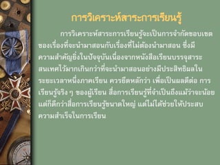 การวิเคราะห์สาระการเรียนรู้
การวิเคราะห์สาระการเรียนรู้จะเป็นการจากัดขอบเขต
ของเรื่องที่จะนามาสอนกับเรื่องที่ไม่ต้องนามาสอน ซึ่งมี
ความสาคัญยิ่งในปัจจุบันเนื่องจากหนังสือเรียนบรรจุสาระ
สนเทศไว้มากเกินกว่าที่จะนามาสอนอย่างมีประสิทธิผลใน
ระยะเวลาหนึ่งภาคเรียน ควรยึดหลักว่า เพื่อเป็นผลดีต่อ การ
เรียนรู้จริงๆ ของผู้เรียน สื่อการเรียนรู้ที่จาเป็นถึงแม้ว่าจะน้อย
แต่ก็ดีกว่าสื่อการเรียนรู้ขนาดใหญ่ แต่ไม่ได้ช่วยให้ประสบ
ความสาเร็จในการเรียน
 