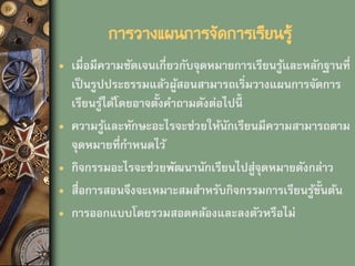 การวางแผนการจัดการเรียนรู้
• เมื่อมีความชัดเจนเกี่ยวกับจุดหมายการเรียนรู้และหลักฐานที่
เป็นรูปประธรรมแล้วผู้สอนสามารถเริ่มวางแผนการจัดการ
เรียนรู้ได้โดยอาจตั้งคาถามดังต่อไปนี้
• ความรู้และทักษะอะไรจะช่วยให้นักเรียนมีความสามารถตาม
จุดหมายที่กาหนดไว้
• กิจกรรมอะไรจะช่วยพัฒนานักเรียนไปสู่จุดหมายดังกล่าว
• สื่อการสอนจึงจะเหมาะสมสาหรับกิจกรรมการเรียนรู้ขั้นต้น
• การออกแบบโดยรวมสอดคล้องและลงตัวหรือไม่
 