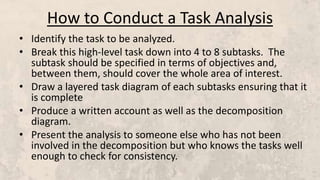 How to Conduct a Task Analysis
• Identify the task to be analyzed.
• Break this high-level task down into 4 to 8 subtasks. The
subtask should be specified in terms of objectives and,
between them, should cover the whole area of interest.
• Draw a layered task diagram of each subtasks ensuring that it
is complete
• Produce a written account as well as the decomposition
diagram.
• Present the analysis to someone else who has not been
involved in the decomposition but who knows the tasks well
enough to check for consistency.
 