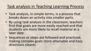 Task analysis in Teaching Learning Process
• Task analysis, in simple terms, is a process that
breaks down an activity into smaller parts.
• By using task analysis in the classroom, teachers
find that goals are more easily reached and that
students are more likely to recall material at a
later date.
• Sequences or steps are followed and practiced,
making complex goals more attainable and hazy
directions clearer.
 