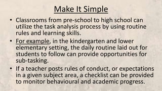 Make It Simple
• Classrooms from pre-school to high school can
utilize the task analysis process by using routine
rules and learning skills.
• For example, in the kindergarten and lower
elementary setting, the daily routine laid out for
students to follow can provide opportunities for
sub-tasking.
• If a teacher posts rules of conduct, or expectations
in a given subject area, a checklist can be provided
to monitor behavioural and academic progress.
 
