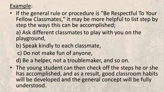 Example:
• If the general rule or procedure is "Be Respectful To Your
Fellow Classmates," it may be more helpful to list step by
step the ways this can be accomplished;
a) Ask different classmates to play with you on the
playground,
b) Speak kindly to each classmate,
c) Do not make fun of anyone,
d) Be a helper, not a troublemaker, and so on.
• The young student can then check off the steps he or she
has accomplished, and as a result, good classroom habits
will be developed and the general concept will be fully
understood.
 