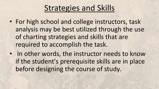 Strategies and Skills
• For high school and college instructors, task
analysis may be best utilized through the use
of charting strategies and skills that are
required to accomplish the task.
• In other words, the instructor needs to know
if the student's prerequisite skills are in place
before designing the course of study.
 