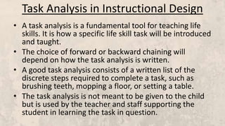 Task Analysis in Instructional Design
• A task analysis is a fundamental tool for teaching life
skills. It is how a specific life skill task will be introduced
and taught.
• The choice of forward or backward chaining will
depend on how the task analysis is written.
• A good task analysis consists of a written list of the
discrete steps required to complete a task, such as
brushing teeth, mopping a floor, or setting a table.
• The task analysis is not meant to be given to the child
but is used by the teacher and staff supporting the
student in learning the task in question.
 