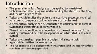 Introduction
• The general term Task Analysis can be applied to a variety of
techniques for identifying and understanding the structure, the flow,
and the attributes of tasks.
• Task analysis identifies the actions and cognitive processes required
for a user to complete a task or achieve a particular goal.
• A detailed task analysis can be conducted to understand the current
system and the information flows within it.
• These information flows are important for the maintenance of the
existing system and must be incorporated or substituted in any new
system.
• Task analysis makes it possible to design and allocate tasks
appropriately within the new system.
• The functions to be included within the system and the user interface
can then be accurately specified.
 