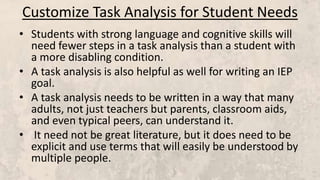 Customize Task Analysis for Student Needs
• Students with strong language and cognitive skills will
need fewer steps in a task analysis than a student with
a more disabling condition.
• A task analysis is also helpful as well for writing an IEP
goal.
• A task analysis needs to be written in a way that many
adults, not just teachers but parents, classroom aids,
and even typical peers, can understand it.
• It need not be great literature, but it does need to be
explicit and use terms that will easily be understood by
multiple people.
 