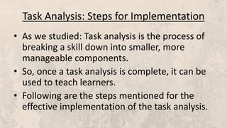 Task Analysis: Steps for Implementation
• As we studied: Task analysis is the process of
breaking a skill down into smaller, more
manageable components.
• So, once a task analysis is complete, it can be
used to teach learners.
• Following are the steps mentioned for the
effective implementation of the task analysis.
 
