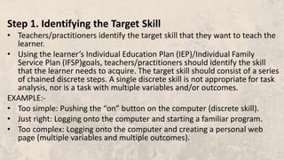 Step 1. Identifying the Target Skill
• Teachers/practitioners identify the target skill that they want to teach the
learner.
• Using the learner’s Individual Education Plan (IEP)/Individual Family
Service Plan (IFSP)goals, teachers/practitioners should identify the skill
that the learner needs to acquire. The target skill should consist of a series
of chained discrete steps. A single discrete skill is not appropriate for task
analysis, nor is a task with multiple variables and/or outcomes.
EXAMPLE:-
• Too simple: Pushing the “on” button on the computer (discrete skill).
• Just right: Logging onto the computer and starting a familiar program.
• Too complex: Logging onto the computer and creating a personal web
page (multiple variables and multiple outcomes).
 