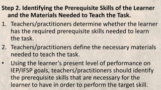 Step 2. Identifying the Prerequisite Skills of the Learner
and the Materials Needed to Teach the Task.
1. Teachers/practitioners determine whether the learner
has the required prerequisite skills needed to learn
the task.
2. Teachers/practitioners define the necessary materials
needed to teach the task.
• Using the learner’s present level of performance on
IEP/IFSP goals, teachers/practitioners should identify
the prerequisite skills that are necessary for the
learner to have in order to perform the target skill.
 