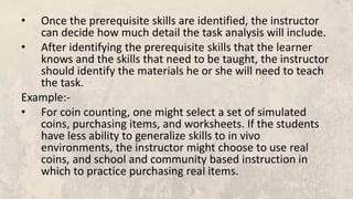 • Once the prerequisite skills are identified, the instructor
can decide how much detail the task analysis will include.
• After identifying the prerequisite skills that the learner
knows and the skills that need to be taught, the instructor
should identify the materials he or she will need to teach
the task.
Example:-
• For coin counting, one might select a set of simulated
coins, purchasing items, and worksheets. If the students
have less ability to generalize skills to in vivo
environments, the instructor might choose to use real
coins, and school and community based instruction in
which to practice purchasing real items.
 