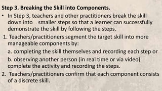 Step 3. Breaking the Skill into Components.
• In Step 3, teachers and other practitioners break the skill
down into smaller steps so that a learner can successfully
demonstrate the skill by following the steps.
1. Teachers/practitioners segment the target skill into more
manageable components by:
a. completing the skill themselves and recording each step or
b. observing another person (in real time or via video)
complete the activity and recording the steps.
2. Teachers/practitioners confirm that each component consists
of a discrete skill.
 