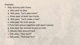 Example:-
• Play Activity with Trains
a. Asks peer to play
b. Tells peer, “Let’s play trains”
c. Gives peer at least two tracks
d. Tells peer, “Let’s make a train”
e. Asks peer for train pieces
f. Puts train pieces together with peer’s pieces
g. Asks peer for animals to put on train
h. Moves train around track
i. Tells peer, “Your turn!”
j. Tells peer, “That was fun!”
 