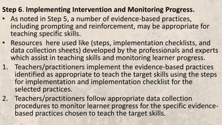 Step 6. Implementing Intervention and Monitoring Progress.
• As noted in Step 5, a number of evidence-based practices,
including prompting and reinforcement, may be appropriate for
teaching specific skills.
• Resources here used like (steps, implementation checklists, and
data collection sheets) developed by the professionals and experts
which assist in teaching skills and monitoring learner progress.
1. Teachers/practitioners implement the evidence-based practices
identified as appropriate to teach the target skills using the steps
for implementation and implementation checklist for the
selected practices.
2. Teachers/practitioners follow appropriate data collection
procedures to monitor learner progress for the specific evidence-
based practices chosen to teach the target skills.
 