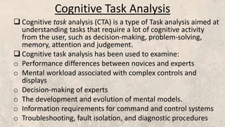 Cognitive Task Analysis
 Cognitive task analysis (CTA) is a type of Task analysis aimed at
understanding tasks that require a lot of cognitive activity
from the user, such as decision-making, problem-solving,
memory, attention and judgement.
 Cognitive task analysis has been used to examine:
o Performance differences between novices and experts
o Mental workload associated with complex controls and
displays
o Decision-making of experts
o The development and evolution of mental models.
o Information requirements for command and control systems
o Troubleshooting, fault isolation, and diagnostic procedures
 