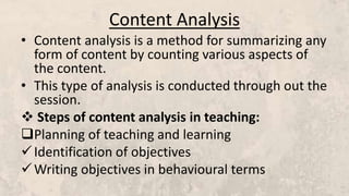 Content Analysis
• Content analysis is a method for summarizing any
form of content by counting various aspects of
the content.
• This type of analysis is conducted through out the
session.
 Steps of content analysis in teaching:
Planning of teaching and learning
Identification of objectives
Writing objectives in behavioural terms
 