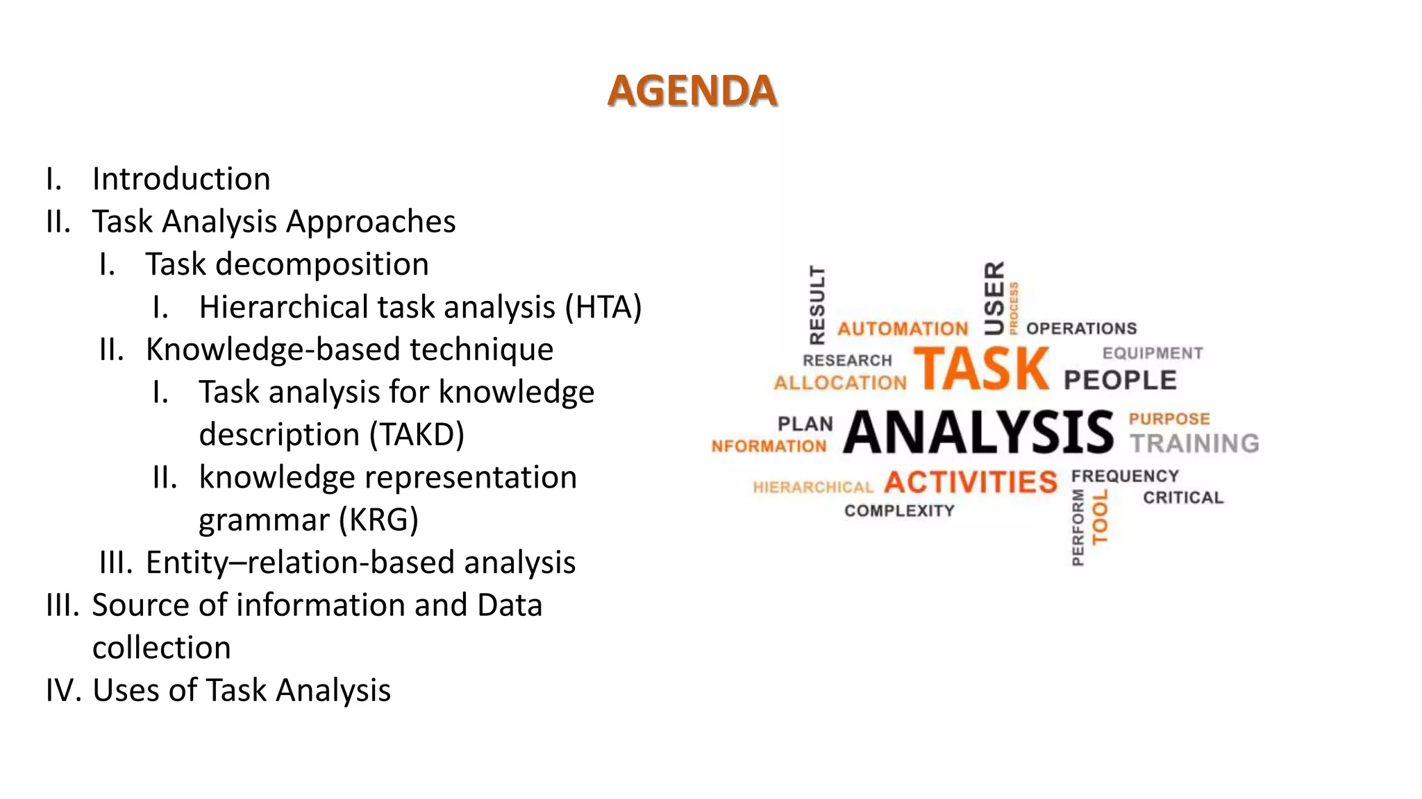 AGENDA
I. Introduction
II. Task Analysis Approaches
I. Task decomposition
I. Hierarchical task analysis (HTA)
II. Knowledge-based technique
I. Task analysis for knowledge
description (TAKD)
II. knowledge representation
grammar (KRG)
III. Entity–relation-based analysis
III. Source of information and Data
collection
IV. Uses of Task Analysis
 