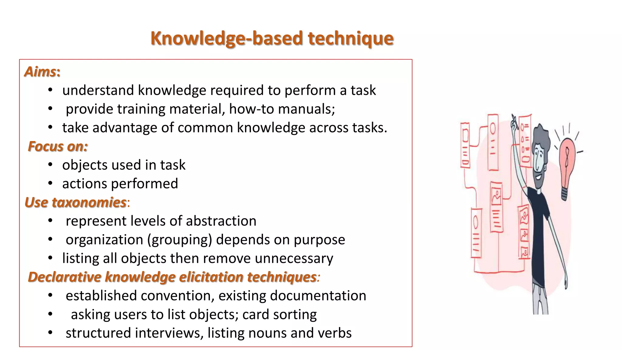 Knowledge-based technique
Aims:
• understand knowledge required to perform a task
• provide training material, how-to manuals;
• take advantage of common knowledge across tasks.
Focus on:
• objects used in task
• actions performed
Use taxonomies:
• represent levels of abstraction
• organization (grouping) depends on purpose
• listing all objects then remove unnecessary
Declarative knowledge elicitation techniques:
• established convention, existing documentation
• asking users to list objects; card sorting
• structured interviews, listing nouns and verbs
 