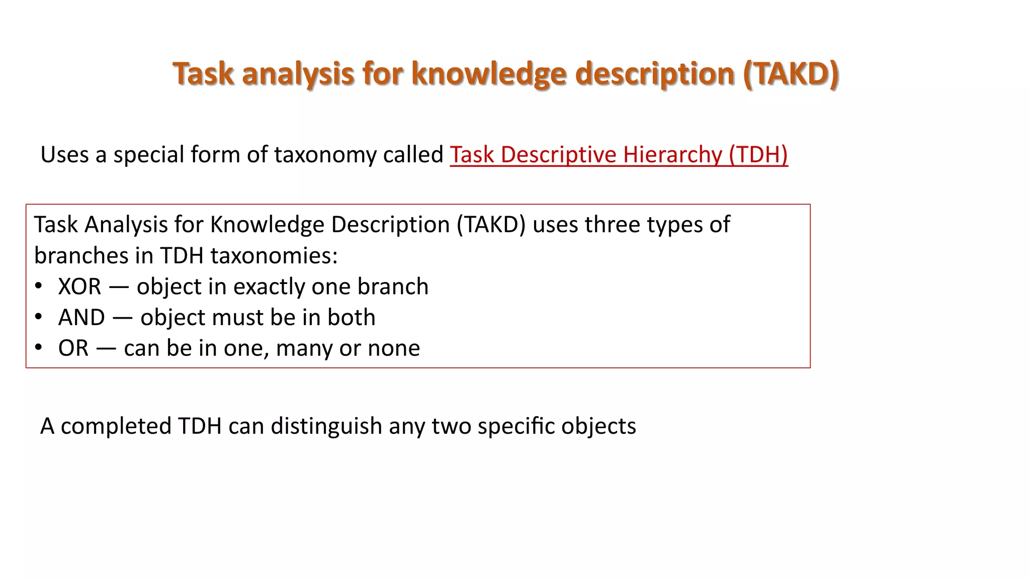 Task analysis for knowledge description (TAKD)
Task Analysis for Knowledge Description (TAKD) uses three types of
branches in TDH taxonomies:
• XOR — object in exactly one branch
• AND — object must be in both
• OR — can be in one, many or none
Uses a special form of taxonomy called Task Descriptive Hierarchy (TDH)
A completed TDH can distinguish any two speciﬁc objects
 