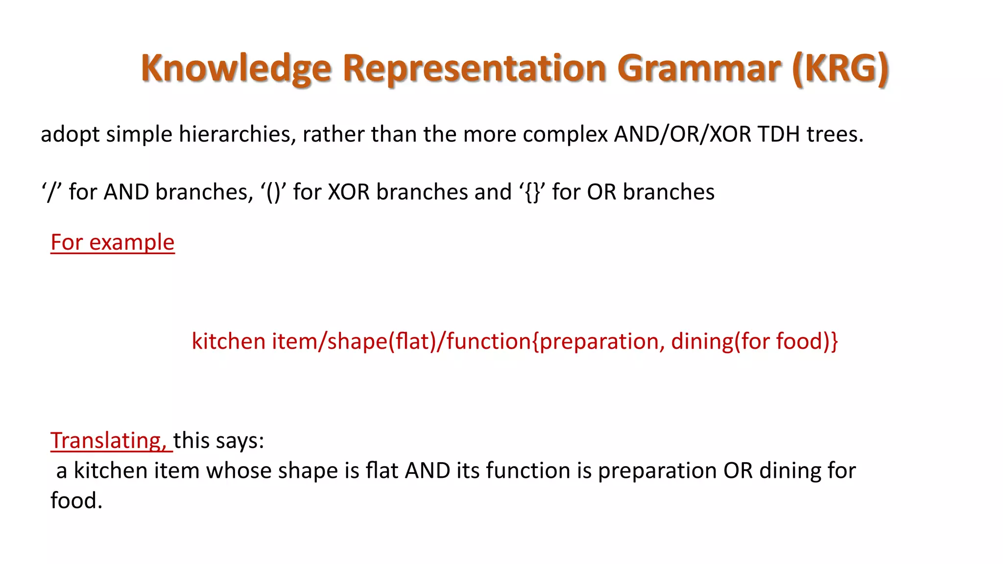 Knowledge Representation Grammar (KRG)
‘/’ for AND branches, ‘()’ for XOR branches and ‘{}’ for OR branches
For example
kitchen item/shape(ﬂat)/function{preparation, dining(for food)}
Translating, this says:
a kitchen item whose shape is ﬂat AND its function is preparation OR dining for
food.
adopt simple hierarchies, rather than the more complex AND/OR/XOR TDH trees.
 