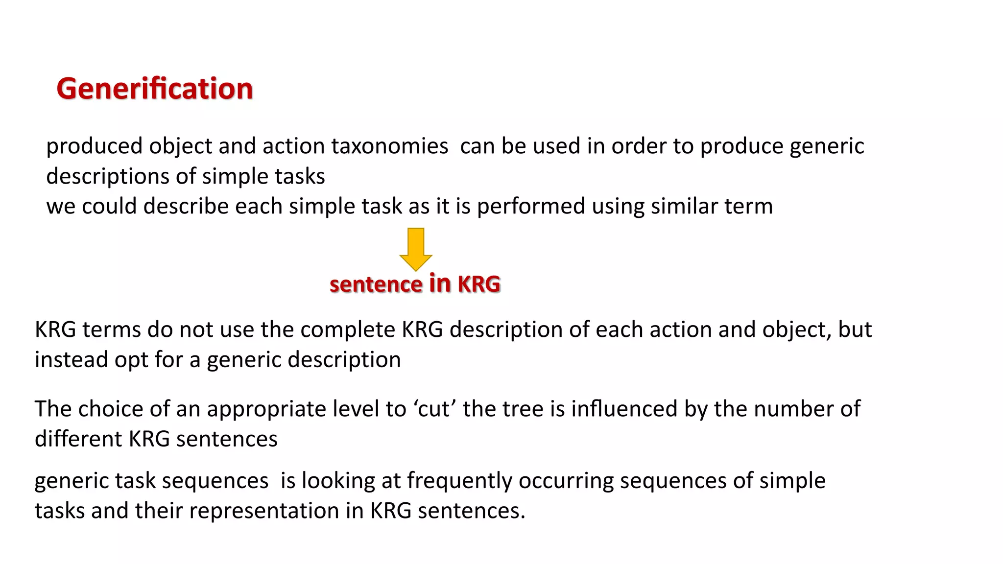 Generiﬁcation
produced object and action taxonomies can be used in order to produce generic
descriptions of simple tasks
we could describe each simple task as it is performed using similar term
sentence in KRG
KRG terms do not use the complete KRG description of each action and object, but
instead opt for a generic description
The choice of an appropriate level to ‘cut’ the tree is inﬂuenced by the number of
different KRG sentences
generic task sequences is looking at frequently occurring sequences of simple
tasks and their representation in KRG sentences.
 