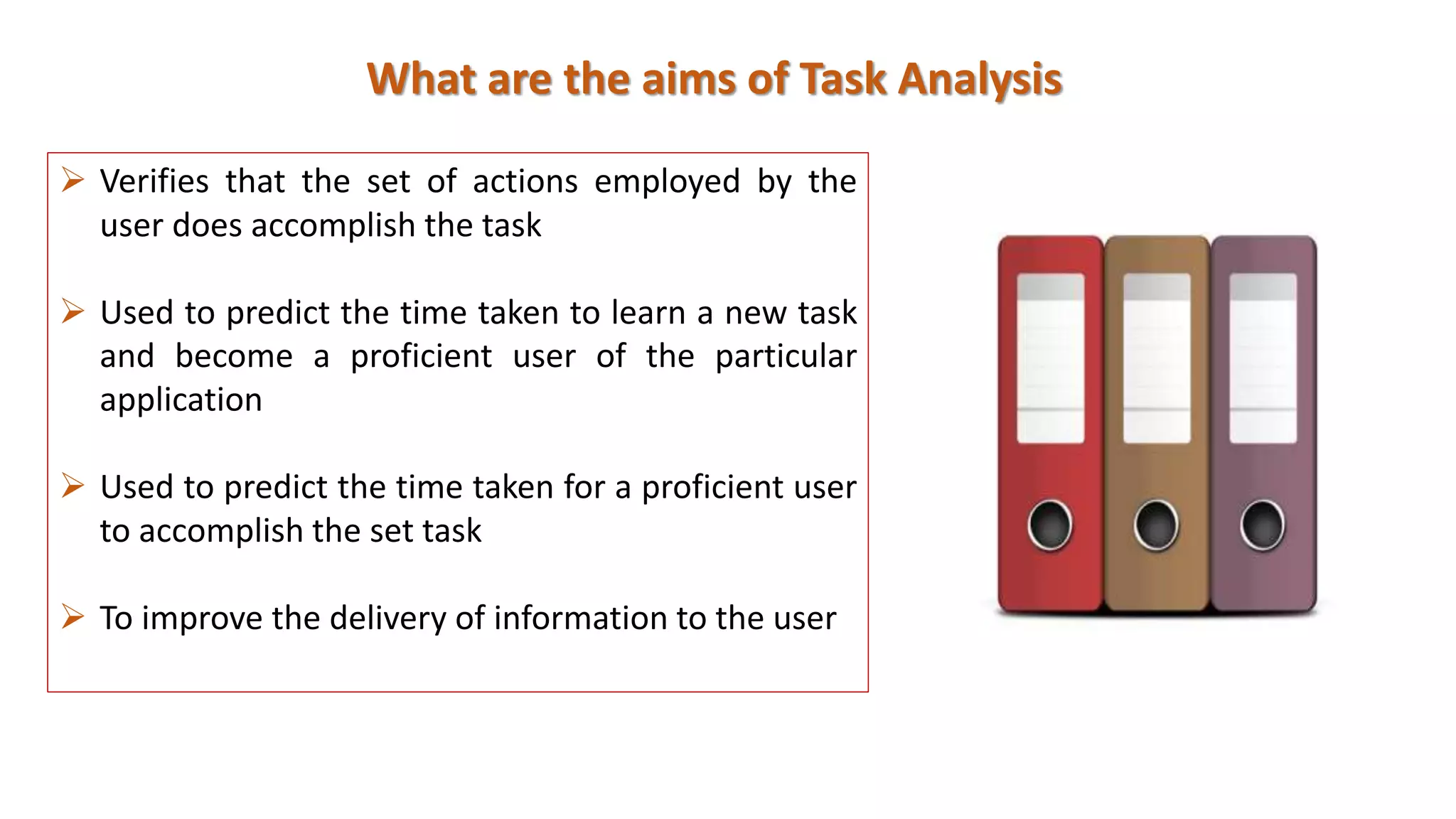 What are the aims of Task Analysis
 Verifies that the set of actions employed by the
user does accomplish the task
 Used to predict the time taken to learn a new task
and become a proficient user of the particular
application
 Used to predict the time taken for a proficient user
to accomplish the set task
 To improve the delivery of information to the user
 