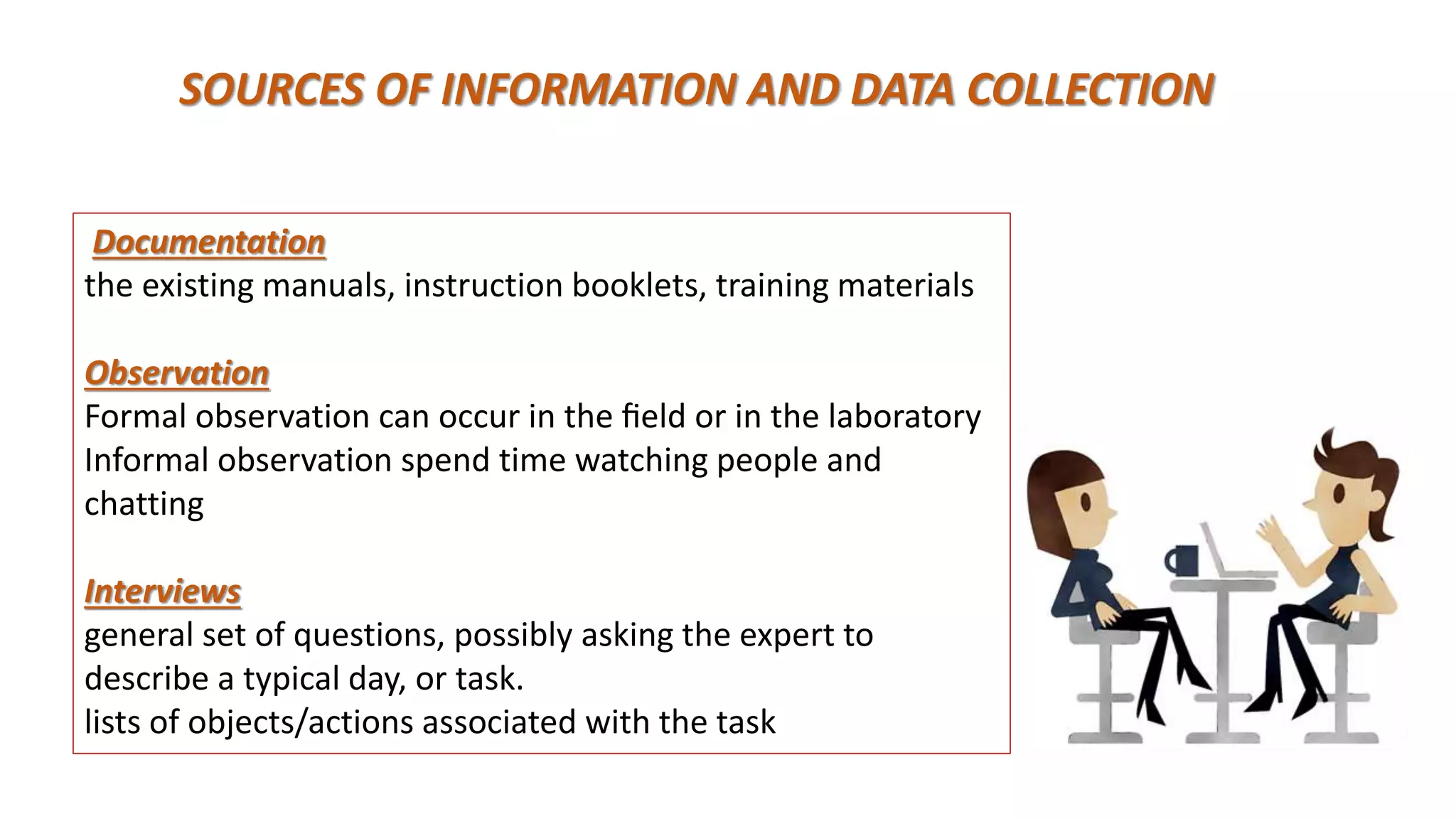 SOURCES OF INFORMATION AND DATA COLLECTION
Documentation
the existing manuals, instruction booklets, training materials
Observation
Formal observation can occur in the ﬁeld or in the laboratory
Informal observation spend time watching people and
chatting
Interviews
general set of questions, possibly asking the expert to
describe a typical day, or task.
lists of objects/actions associated with the task
 