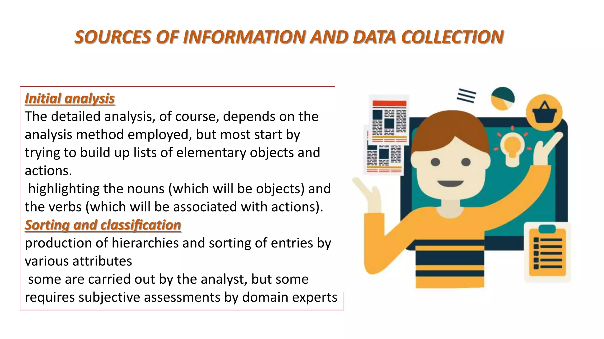 SOURCES OF INFORMATION AND DATA COLLECTION
Initial analysis
The detailed analysis, of course, depends on the
analysis method employed, but most start by
trying to build up lists of elementary objects and
actions.
highlighting the nouns (which will be objects) and
the verbs (which will be associated with actions).
Sorting and classiﬁcation
production of hierarchies and sorting of entries by
various attributes
some are carried out by the analyst, but some
requires subjective assessments by domain experts
 