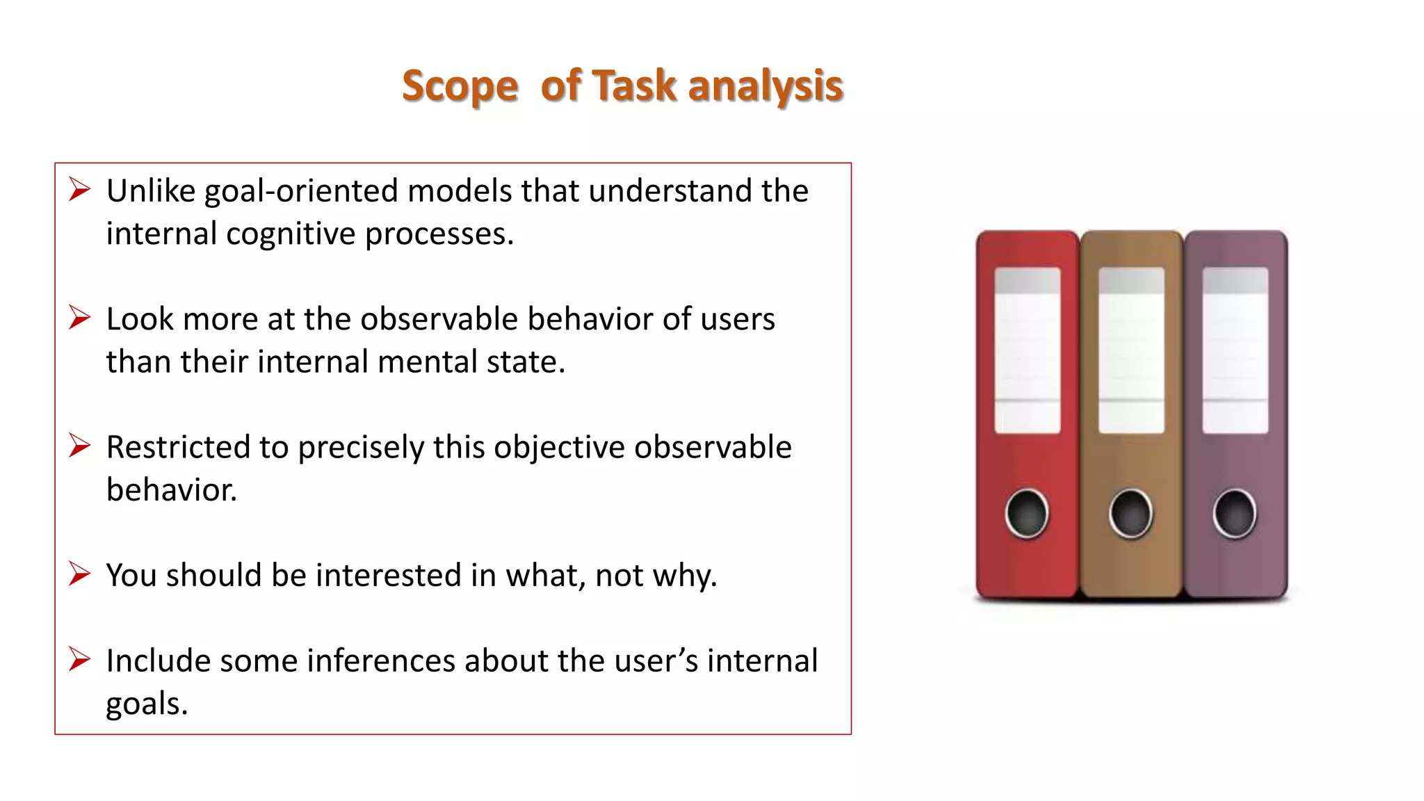 Scope of Task analysis
 Unlike goal-oriented models that understand the
internal cognitive processes.
 Look more at the observable behavior of users
than their internal mental state.
 Restricted to precisely this objective observable
behavior.
 You should be interested in what, not why.
 Include some inferences about the user’s internal
goals.
 