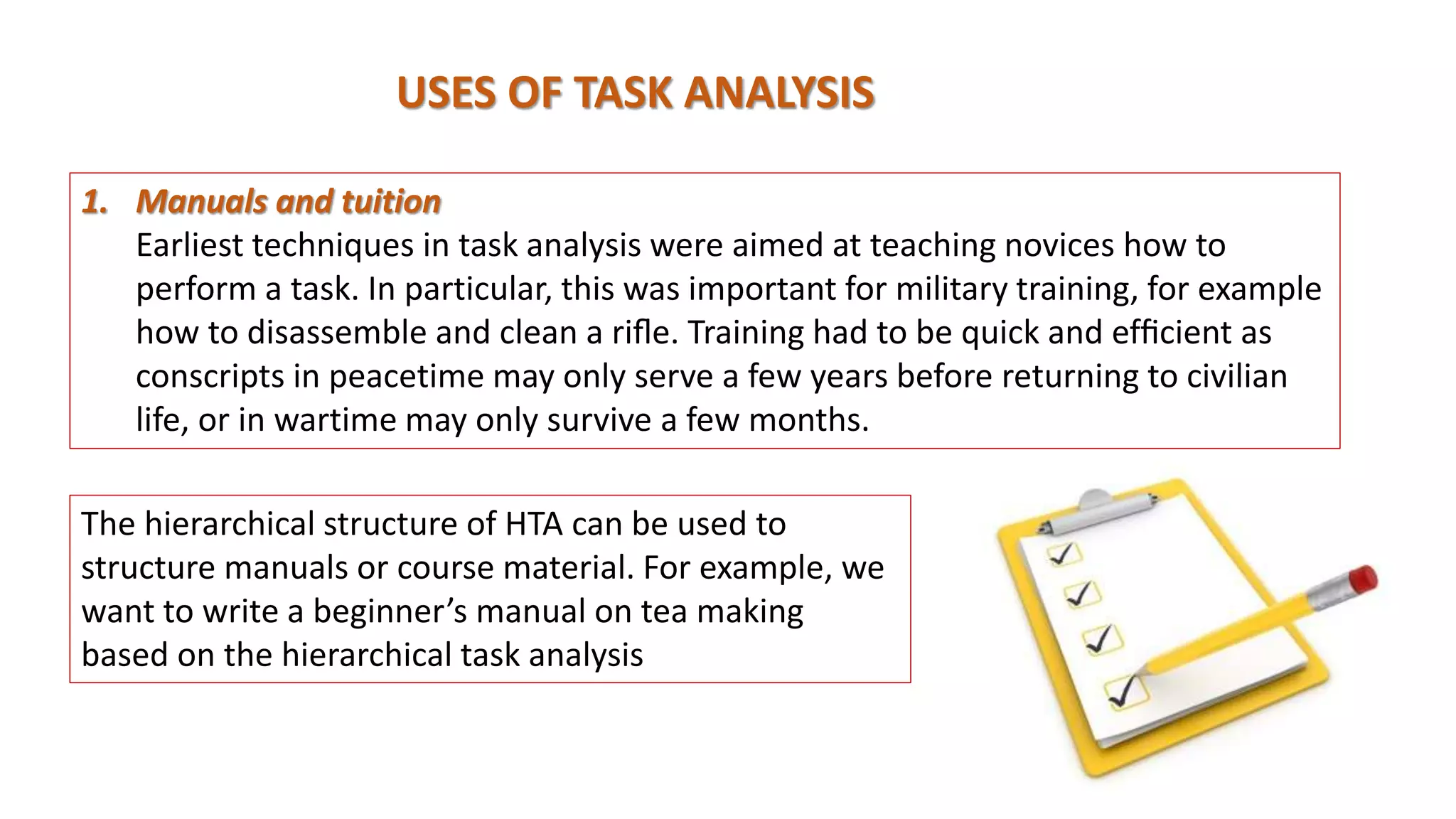 USES OF TASK ANALYSIS
1. Manuals and tuition
Earliest techniques in task analysis were aimed at teaching novices how to
perform a task. In particular, this was important for military training, for example
how to disassemble and clean a riﬂe. Training had to be quick and efﬁcient as
conscripts in peacetime may only serve a few years before returning to civilian
life, or in wartime may only survive a few months.
The hierarchical structure of HTA can be used to
structure manuals or course material. For example, we
want to write a beginner’s manual on tea making
based on the hierarchical task analysis
 