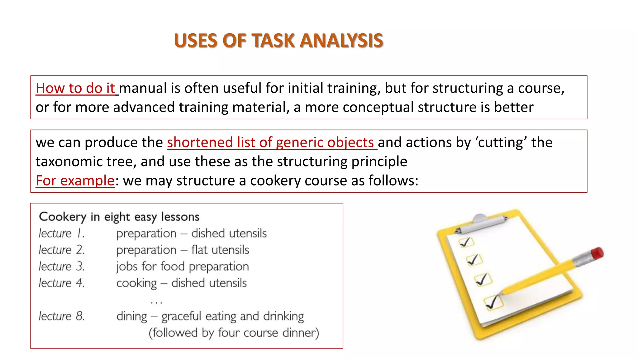 USES OF TASK ANALYSIS
How to do it manual is often useful for initial training, but for structuring a course,
or for more advanced training material, a more conceptual structure is better
we can produce the shortened list of generic objects and actions by ‘cutting’ the
taxonomic tree, and use these as the structuring principle
For example: we may structure a cookery course as follows:
 