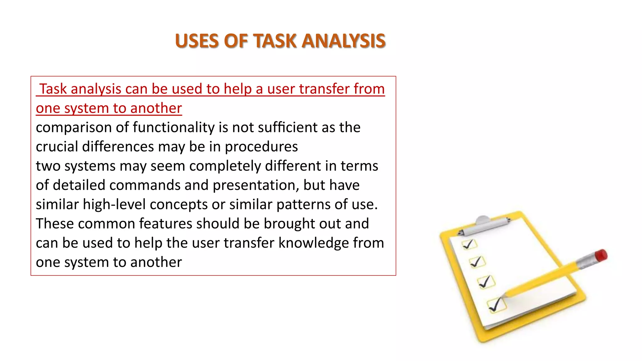 USES OF TASK ANALYSIS
Task analysis can be used to help a user transfer from
one system to another
comparison of functionality is not sufﬁcient as the
crucial differences may be in procedures
two systems may seem completely different in terms
of detailed commands and presentation, but have
similar high-level concepts or similar patterns of use.
These common features should be brought out and
can be used to help the user transfer knowledge from
one system to another
 