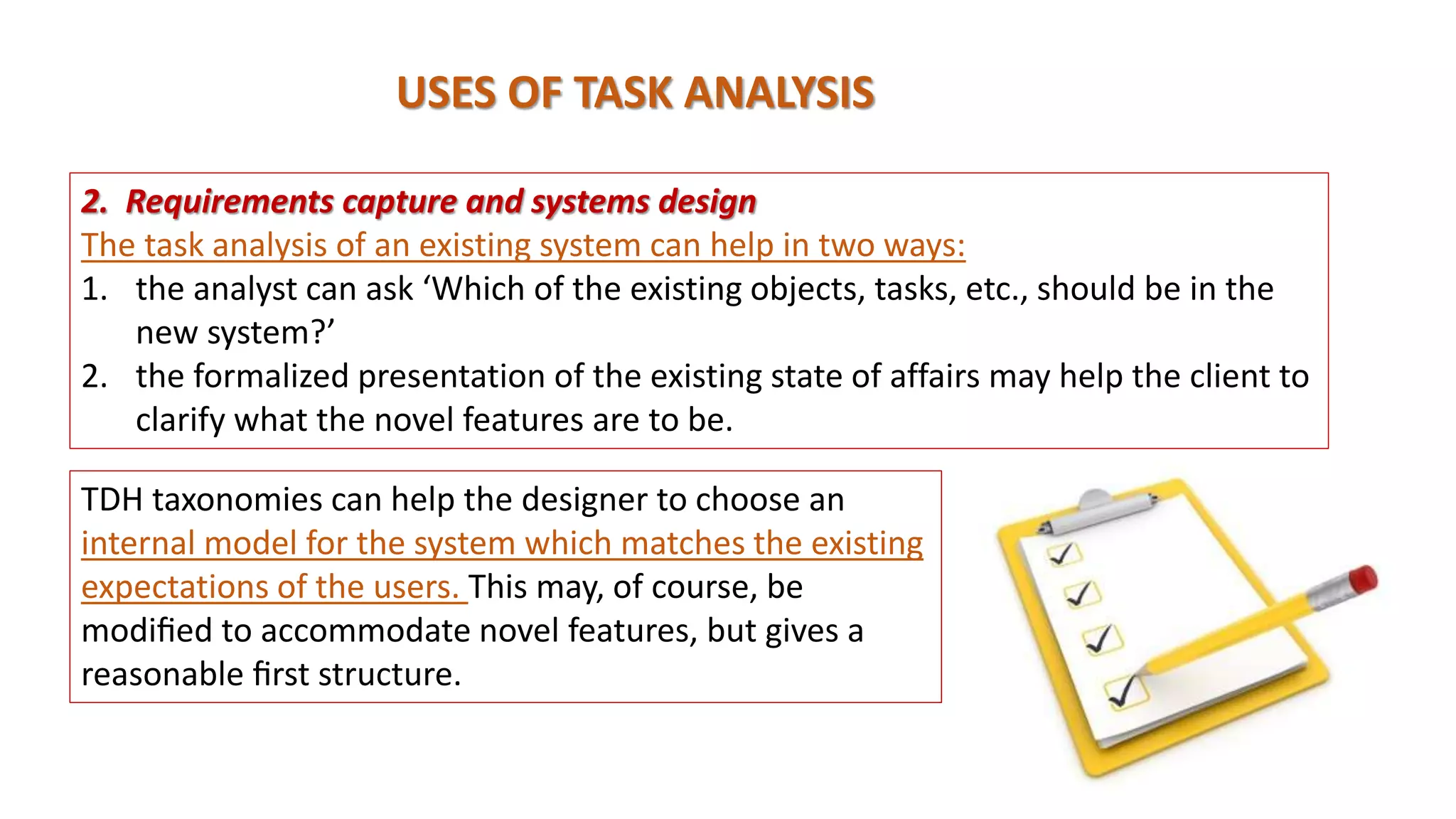 USES OF TASK ANALYSIS
2. Requirements capture and systems design
The task analysis of an existing system can help in two ways:
1. the analyst can ask ‘Which of the existing objects, tasks, etc., should be in the
new system?’
2. the formalized presentation of the existing state of affairs may help the client to
clarify what the novel features are to be.
TDH taxonomies can help the designer to choose an
internal model for the system which matches the existing
expectations of the users. This may, of course, be
modiﬁed to accommodate novel features, but gives a
reasonable ﬁrst structure.
 