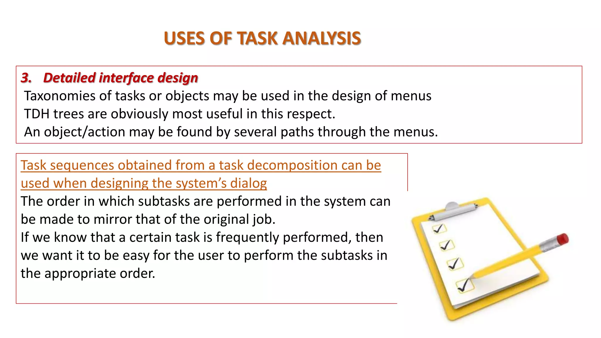 USES OF TASK ANALYSIS
Task sequences obtained from a task decomposition can be
used when designing the system’s dialog
The order in which subtasks are performed in the system can
be made to mirror that of the original job.
If we know that a certain task is frequently performed, then
we want it to be easy for the user to perform the subtasks in
the appropriate order.
3. Detailed interface design
Taxonomies of tasks or objects may be used in the design of menus
TDH trees are obviously most useful in this respect.
An object/action may be found by several paths through the menus.
 