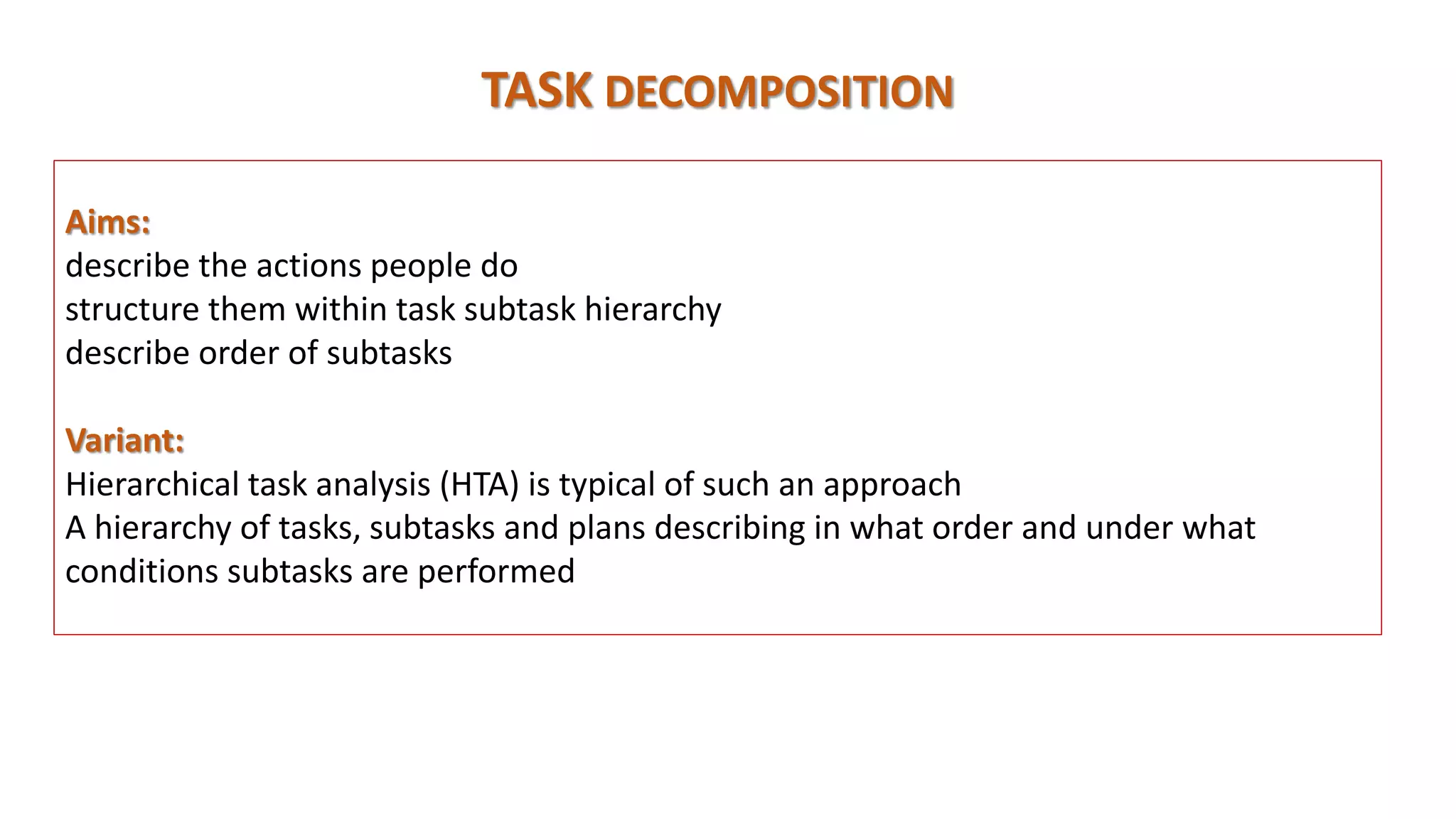 Aims:
describe the actions people do
structure them within task subtask hierarchy
describe order of subtasks
Variant:
Hierarchical task analysis (HTA) is typical of such an approach
A hierarchy of tasks, subtasks and plans describing in what order and under what
conditions subtasks are performed
TASK DECOMPOSITION
 