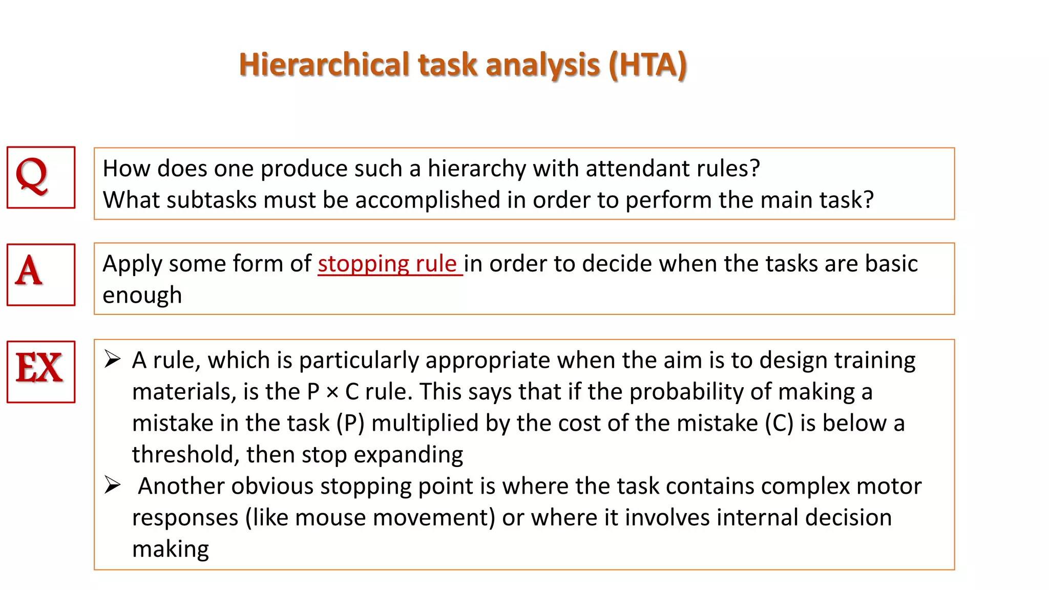 Hierarchical task analysis (HTA)
How does one produce such a hierarchy with attendant rules?
What subtasks must be accomplished in order to perform the main task?
Q
Apply some form of stopping rule in order to decide when the tasks are basic
enough
A
EX  A rule, which is particularly appropriate when the aim is to design training
materials, is the P × C rule. This says that if the probability of making a
mistake in the task (P) multiplied by the cost of the mistake (C) is below a
threshold, then stop expanding
 Another obvious stopping point is where the task contains complex motor
responses (like mouse movement) or where it involves internal decision
making
 