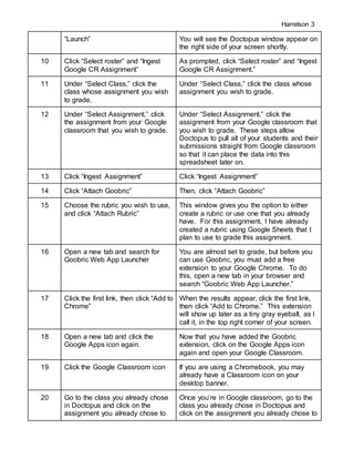 Harrelson 3
“Launch” You will see the Doctopus window appear on
the right side of your screen shortly.
10 Click “Select roster” and “Ingest
Google CR Assignment”
As prompted, click “Select roster” and “Ingest
Google CR Assignment.”
11 Under “Select Class,” click the
class whose assignment you wish
to grade.
Under “Select Class,” click the class whose
assignment you wish to grade.
12 Under “Select Assignment,” click
the assignment from your Google
classroom that you wish to grade.
Under “Select Assignment,” click the
assignment from your Google classroom that
you wish to grade. These steps allow
Doctopus to pull all of your students and their
submissions straight from Google classroom
so that it can place the data into this
spreadsheet later on.
13 Click “Ingest Assignment” Click “Ingest Assignment”
14 Click “Attach Goobric” Then, click “Attach Goobric”
15 Choose the rubric you wish to use,
and click “Attach Rubric”
This window gives you the option to either
create a rubric or use one that you already
have. For this assignment, I have already
created a rubric using Google Sheets that I
plan to use to grade this assignment.
16 Open a new tab and search for
Goobric Web App Launcher
You are almost set to grade, but before you
can use Goobric, you must add a free
extension to your Google Chrome. To do
this, open a new tab in your browser and
search “Goobric Web App Launcher.”
17 Click the first link, then click “Add to
Chrome”
When the results appear, click the first link,
then click “Add to Chrome.” This extension
will show up later as a tiny gray eyeball, as I
call it, in the top right corner of your screen.
18 Open a new tab and click the
Google Apps icon again.
Now that you have added the Goobric
extension, click on the Google Apps icon
again and open your Google Classroom.
19 Click the Google Classroom icon If you are using a Chromebook, you may
already have a Classroom icon on your
desktop banner.
20 Go to the class you already chose
in Doctopus and click on the
assignment you already chose to
Once you’re in Google classroom, go to the
class you already chose in Doctopus and
click on the assignment you already chose to
 