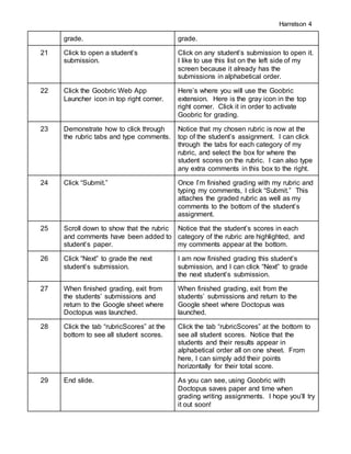 Harrelson 4
grade. grade.
21 Click to open a student’s
submission.
Click on any student’s submission to open it.
I like to use this list on the left side of my
screen because it already has the
submissions in alphabetical order.
22 Click the Goobric Web App
Launcher icon in top right corner.
Here’s where you will use the Goobric
extension. Here is the gray icon in the top
right corner. Click it in order to activate
Goobric for grading.
23 Demonstrate how to click through
the rubric tabs and type comments.
Notice that my chosen rubric is now at the
top of the student’s assignment. I can click
through the tabs for each category of my
rubric, and select the box for where the
student scores on the rubric. I can also type
any extra comments in this box to the right.
24 Click “Submit.” Once I’m finished grading with my rubric and
typing my comments, I click “Submit.” This
attaches the graded rubric as well as my
comments to the bottom of the student’s
assignment.
25 Scroll down to show that the rubric
and comments have been added to
student’s paper.
Notice that the student’s scores in each
category of the rubric are highlighted, and
my comments appear at the bottom.
26 Click “Next” to grade the next
student’s submission.
I am now finished grading this student’s
submission, and I can click “Next” to grade
the next student’s submission.
27 When finished grading, exit from
the students’ submissions and
return to the Google sheet where
Doctopus was launched.
When finished grading, exit from the
students’ submissions and return to the
Google sheet where Doctopus was
launched.
28 Click the tab “rubricScores” at the
bottom to see all student scores.
Click the tab “rubricScores” at the bottom to
see all student scores. Notice that the
students and their results appear in
alphabetical order all on one sheet. From
here, I can simply add their points
horizontally for their total score.
29 End slide. As you can see, using Goobric with
Doctopus saves paper and time when
grading writing assignments. I hope you’ll try
it out soon!
 
