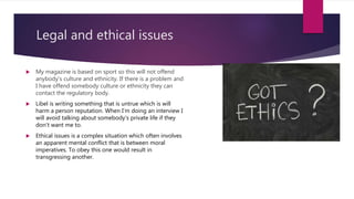 Legal and ethical issues
 My magazine is based on sport so this will not offend
anybody's culture and ethnicity. If there is a problem and
I have offend somebody culture or ethnicity they can
contact the regulatory body.
 Libel is writing something that is untrue which is will
harm a person reputation. When I’m doing an interview I
will avoid talking about somebody's private life if they
don’t want me to.
 Ethical issues is a complex situation which often involves
an apparent mental conflict that is between moral
imperatives. To obey this one would result in
transgressing another.
 