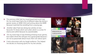  The previous slide had my mood board and mind map.
On my mind map I had a lot of different ideas like doing a
games review on WWE 2k16 and writing about the WWE
because I watched the wrestling from a young age.
 Another idea I had was doing two articles on two
favourite TV shows which are Luther which is a crime TV
drama and catfish because its unpredictable.
 On my mind map it I was thinking of doing music genres
but I didn’t think this will give me a good grade because I
am not as passionate about music than I am about sport.
 I had a discussion with my target audience. This helped
me decide on choosing sports for my two articles.
 