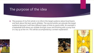 The purpose of the idea
 The purpose of my first article is to inform the target audience about local teams
and facts about the best sports athletes. The second article can educate the target
audience because it will have different types of links to sports drills. An example is
a basketball drill where you dribble through cones and finishing with a jump shot
or a lay up at the rim. This will be accompanied by a written explanation.
 
