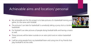 Achievable aims and location/ personal
 My achievable aim for this project is to take pictures of a basketball training and a
game. It’s the same with football.
 The pictures I can take for basketball is somebody taking a jump shot or dunking a
basketball.
 For football I can take pictures of people doing football skills and having a match
as well.
 These pictures will be taken outside on an astro pitch and an indoor basketball
court.
 I will be using people from my basketball team and using one of my friends that
play football to do the skills.
 