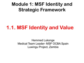 Module 1: MSF Identity and
    Strategic Framework


1.1. MSF Identity and Value

              Hemmed Lukonge
    Medical Team Leader- MSF OCBA Spain
           Luwingu Project, Zambia
 