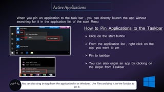 When you pin an application to the task bar , you can directly launch the app without
searching for it in the application list of the start Menu
How to Pin Applications to the Taskbar
 Click on the start button
 From the application list , right click on the
app you want to pin
 Pin to taskbar
 You can also unpin an app by clicking on
the Unpin from Taskbar
You can also drag an App from the application list or Windows Live Tiles and drop it on the Taskbar to
pin it.
 