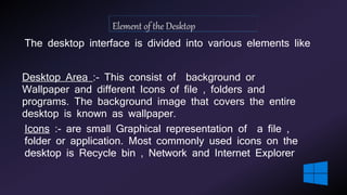 The desktop interface is divided into various elements like
Desktop Area :- This consist of background or
Wallpaper and different Icons of file , folders and
programs. The background image that covers the entire
desktop is known as wallpaper.
Icons :- are small Graphical representation of a file ,
folder or application. Most commonly used icons on the
desktop is Recycle bin , Network and Internet Explorer
 