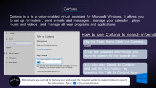 Cortana is a is a voice-enabled virtual assistant for Microsoft Windows. It allows you
to set up reminders , send e-mails and messages , manage your calendar , plays
music and videos and manage all your programs and applications
How to use Cortana to search informati
On the Task Menu Click the Cortana
Icon
You can also Speak to Cortana
and ask for information by
pressing the Talk to Cortana Icon
Alternatively you can talk to Cortana Icon and speak the required words to enable Cortana to search
for Information . Press + S to active Cortana
Enter the required information you
want to search in the search box
 