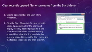 Clear recently opened files or programs from the Start Menu
1. Click to open Taskbar and Start Menu
Properties.
2. Click the Start Menu tab. To clear recently
opened programs, clear the Store and
display recently opened programs in the
Start menu check box. To clear recently
opened files, clear the Store and display
recently opened items in the Start menu and
the taskbar check box, and then click OK.
 