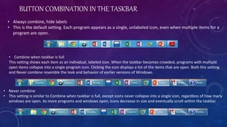 BUTTON COMBINATION IN THE TASKBAR
• Always combine, hide labels
• This is the default setting. Each program appears as a single, unlabeled icon, even when multiple items for a
program are open.
• Combine when taskbar is full
This setting shows each item as an individual, labeled icon. When the taskbar becomes crowded, programs with multiple
open items collapse into a single program icon. Clicking the icon displays a list of the items that are open. Both this setting
and Never combine resemble the look and behavior of earlier versions of Windows.
• Never combine
• This setting is similar to Combine when taskbar is full, except icons never collapse into a single icon, regardless of how many
windows are open. As more programs and windows open, icons decrease in size and eventually scroll within the taskbar.
 